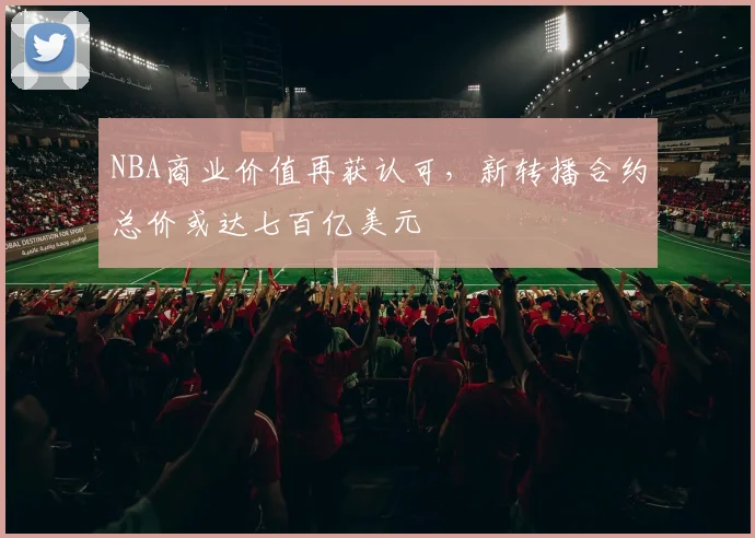 NBA商业价值再获认可，新转播合约总价或达七百亿美元