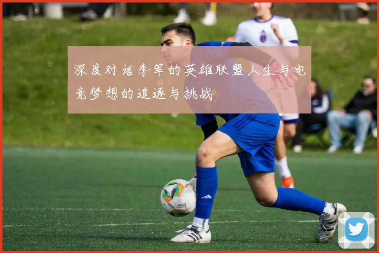 深度对话李军的英雄联盟人生与电竞梦想的追逐与挑战