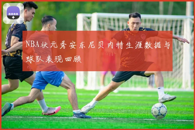 NBA状元秀安东尼贝内特生涯数据与球队表现回顾