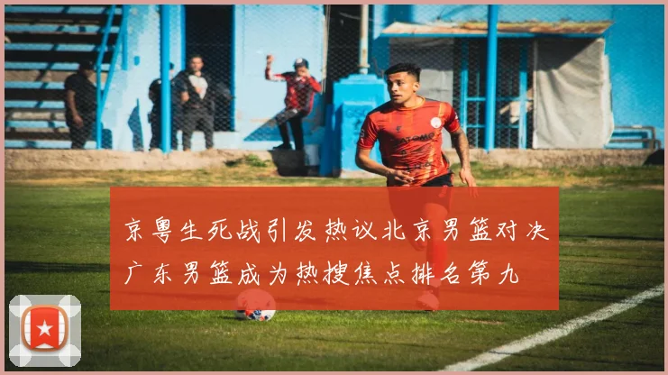 京粤生死战引发热议北京男篮对决广东男篮成为热搜焦点排名第九